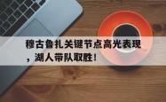 穆古鲁扎关键节点高光表现，湖人带队取胜！的简单介绍